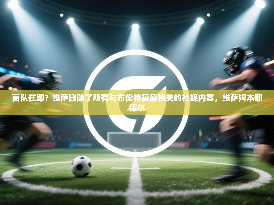 爱游戏ayx官网下载-离队在即？维萨删除了所有与布伦特福德相关的社媒内容，维萨姆本耶德尔  第4张