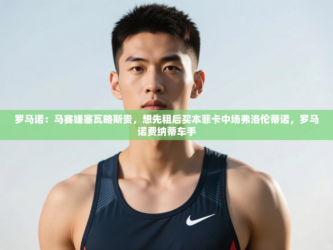 爱游戏体育-罗马诺：马赛嫌塞瓦略斯贵，想先租后买本菲卡中场弗洛伦蒂诺，罗马诺费纳蒂车手  第4张