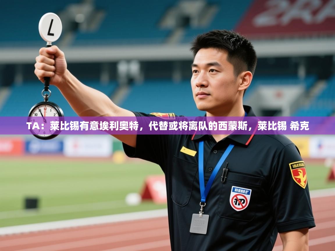 爱游戏体育娱乐-TA：莱比锡有意埃利奥特，代替或将离队的西蒙斯，莱比锡 希克  第2张