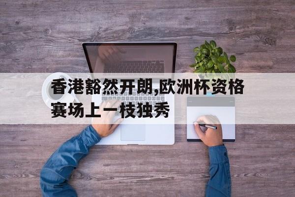 香港豁然开朗,欧洲杯资格赛场上一枝独秀的简单介绍